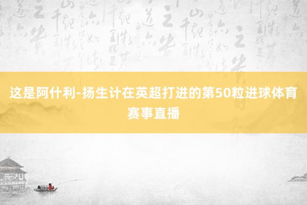 这是阿什利-扬生计在英超打进的第50粒进球体育赛事直播