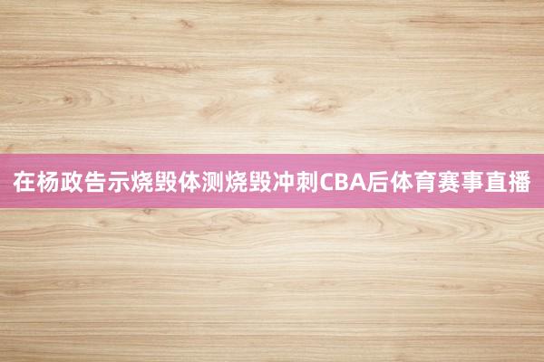 在杨政告示烧毁体测烧毁冲刺CBA后体育赛事直播