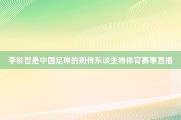 李铁曾是中国足球的别传东谈主物体育赛事直播