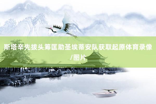 斯塔辛先拔头筹匡助圣埃蒂安队获取起原体育录像/图片