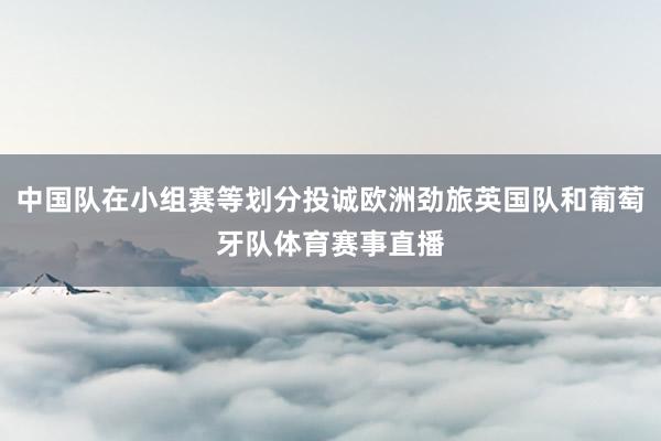 中国队在小组赛等划分投诚欧洲劲旅英国队和葡萄牙队体育赛事直播