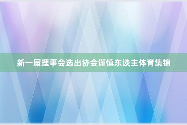 新一届理事会选出协会谨慎东谈主体育集锦