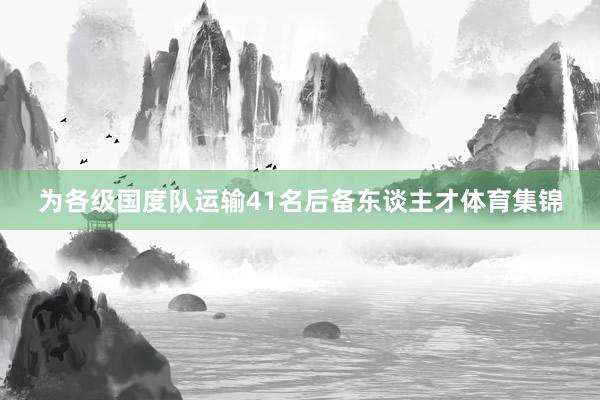 为各级国度队运输41名后备东谈主才体育集锦