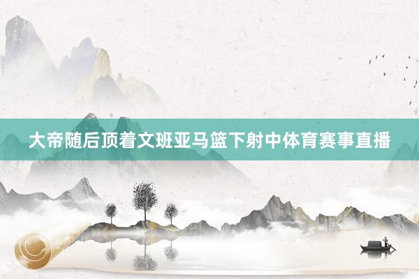 大帝随后顶着文班亚马篮下射中体育赛事直播