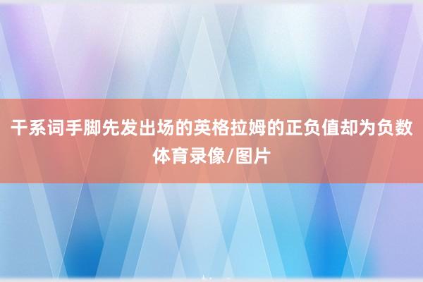 干系词手脚先发出场的英格拉姆的正负值却为负数体育录像/图片