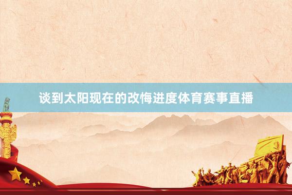 谈到太阳现在的改悔进度体育赛事直播