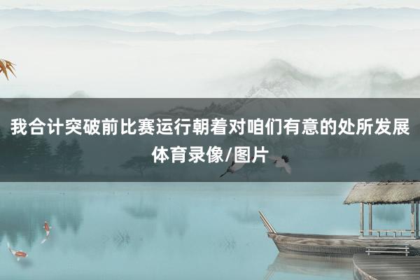 我合计突破前比赛运行朝着对咱们有意的处所发展体育录像/图片