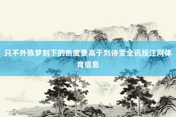 只不外陈梦刻下的热度要高于刘诗雯全讯投注网体育信息