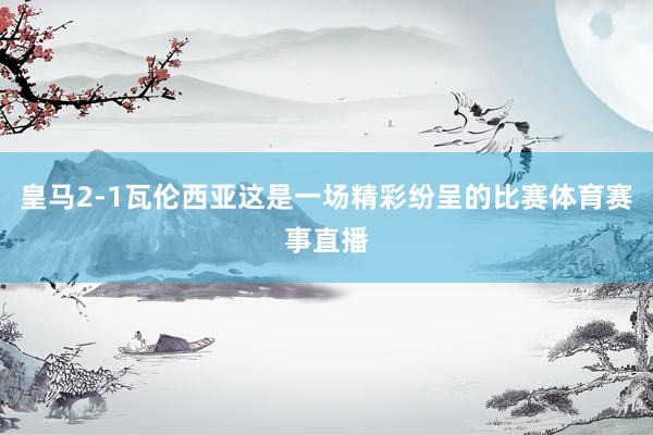 皇马2-1瓦伦西亚这是一场精彩纷呈的比赛体育赛事直播