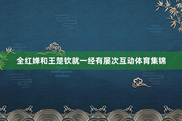 全红婵和王楚钦就一经有屡次互动体育集锦