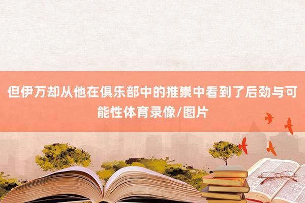 但伊万却从他在俱乐部中的推崇中看到了后劲与可能性体育录像/图片
