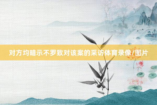 对方均暗示不罗致对该案的采访体育录像/图片