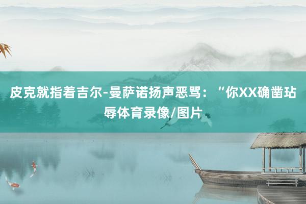 皮克就指着吉尔-曼萨诺扬声恶骂：“你XX确凿玷辱体育录像/图片