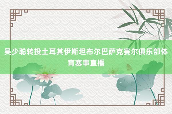 吴少聪转投土耳其伊斯坦布尔巴萨克赛尔俱乐部体育赛事直播