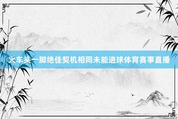 火车头一脚绝佳契机相同未能进球体育赛事直播