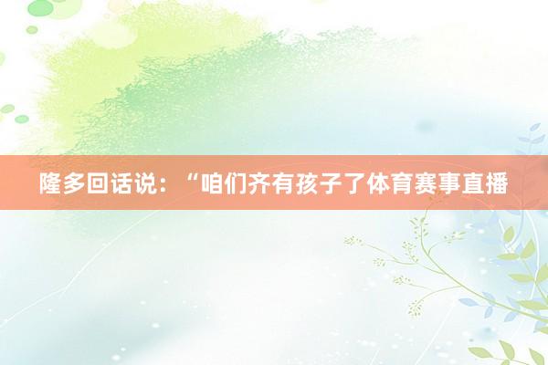 隆多回话说：“咱们齐有孩子了体育赛事直播
