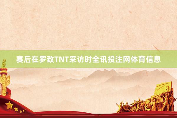 赛后在罗致TNT采访时全讯投注网体育信息
