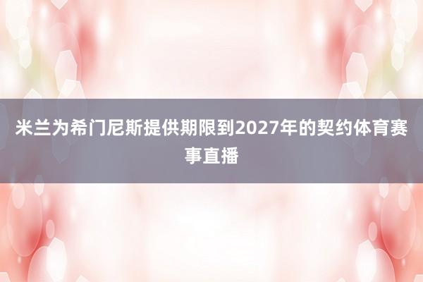 米兰为希门尼斯提供期限到2027年的契约体育赛事直播