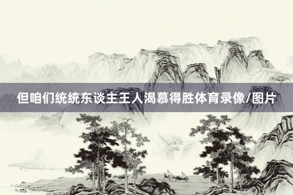 但咱们统统东谈主王人渴慕得胜体育录像/图片