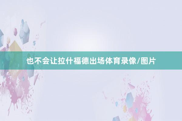 也不会让拉什福德出场体育录像/图片