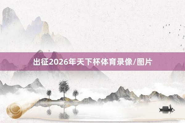 出征2026年天下杯体育录像/图片