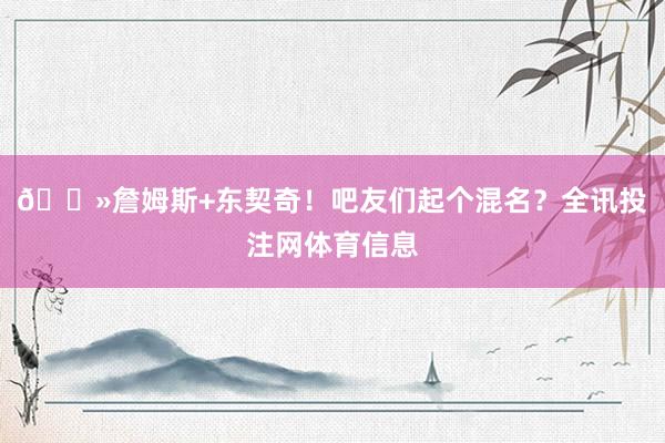 👻詹姆斯+东契奇！吧友们起个混名？全讯投注网体育信息