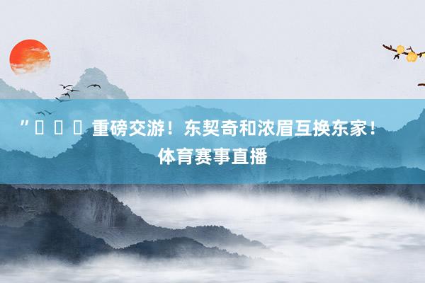”			重磅交游！东契奇和浓眉互换东家！    体育赛事直播