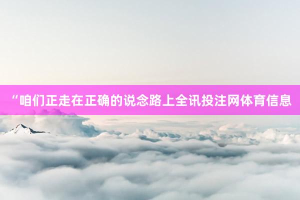 “咱们正走在正确的说念路上全讯投注网体育信息