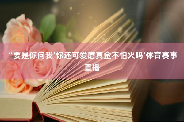 “要是你问我‘你还可爱磨真金不怕火吗’体育赛事直播