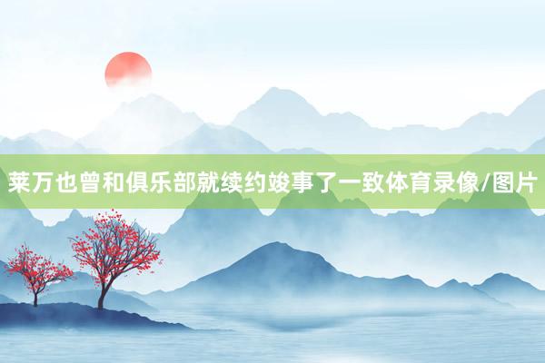 莱万也曾和俱乐部就续约竣事了一致体育录像/图片