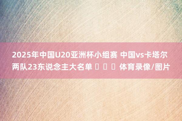 2025年中国U20亚洲杯小组赛 中国vs卡塔尔 两队23东说念主大名单 ​​​体育录像/图片