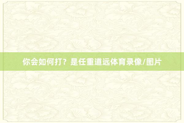 你会如何打？是任重道远体育录像/图片