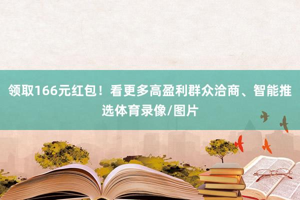 领取166元红包！看更多高盈利群众洽商、智能推选体育录像/图片