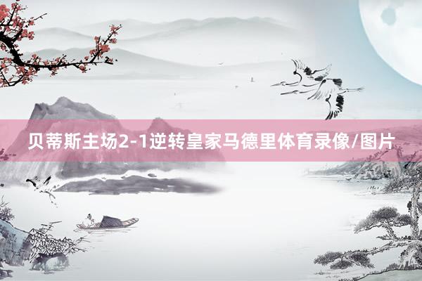 贝蒂斯主场2-1逆转皇家马德里体育录像/图片