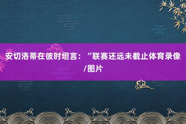 安切洛蒂在彼时坦言:“联赛还远未截止体育录像/图片