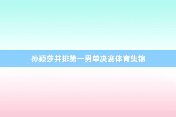 孙颖莎并排第一男单决赛体育集锦
