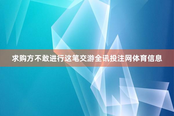 求购方不敢进行这笔交游全讯投注网体育信息
