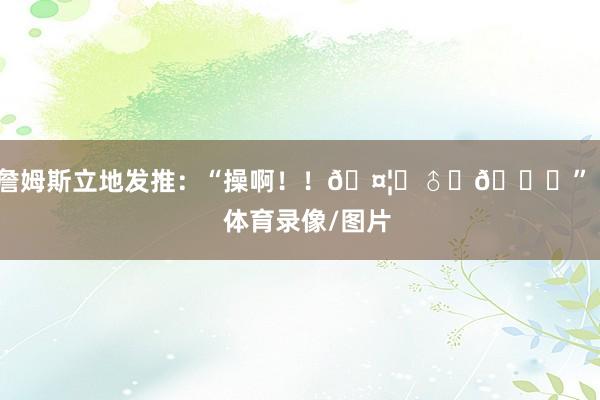 詹姆斯立地发推：“操啊！！🤦‍♂️🙏”    体育录像/图片