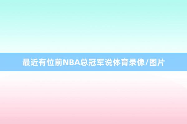最近有位前NBA总冠军说体育录像/图片