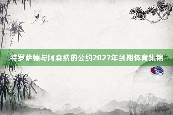 特罗萨德与阿森纳的公约2027年到期体育集锦
